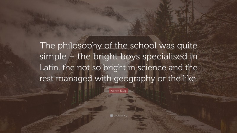 Aaron Klug Quote: “The philosophy of the school was quite simple – the bright boys specialised in Latin, the not so bright in science and the rest managed with geography or the like.”