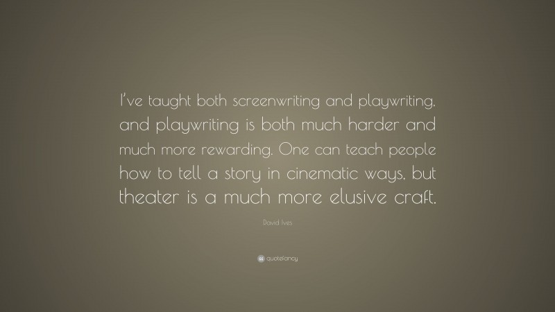David Ives Quote: “I’ve taught both screenwriting and playwriting, and playwriting is both much harder and much more rewarding. One can teach people how to tell a story in cinematic ways, but theater is a much more elusive craft.”