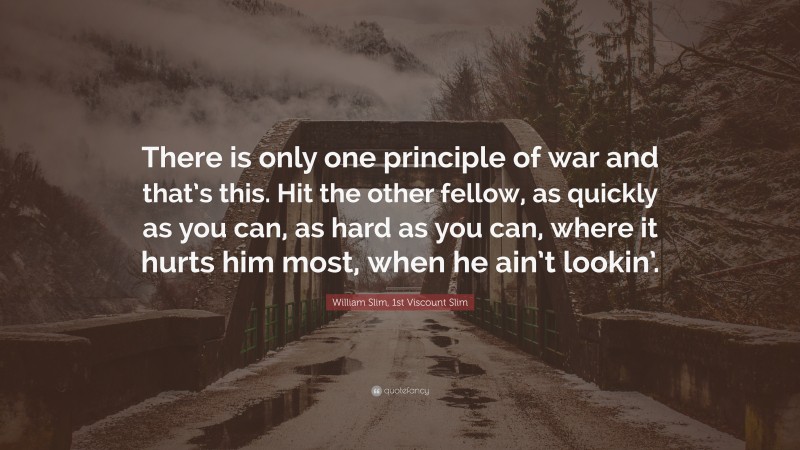 William Slim, 1st Viscount Slim Quote: “There is only one principle of war and that’s this. Hit the other fellow, as quickly as you can, as hard as you can, where it hurts him most, when he ain’t lookin’.”