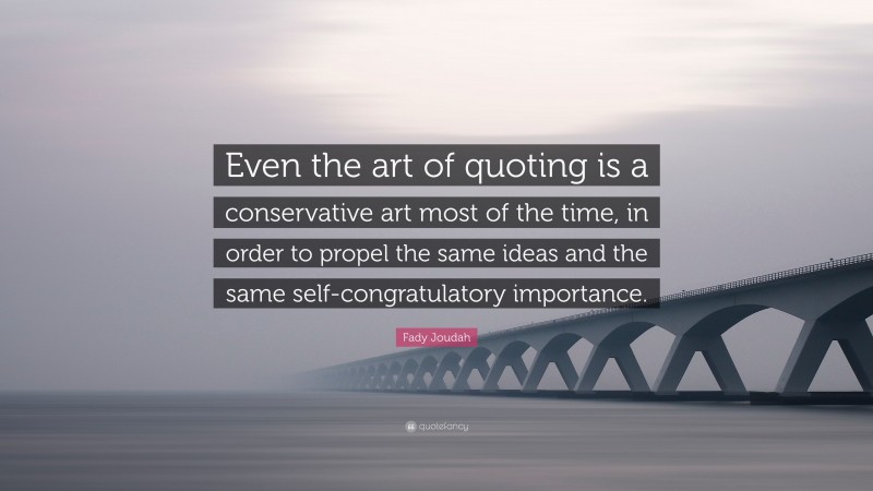 Fady Joudah Quote: “Even the art of quoting is a conservative art most of the time, in order to propel the same ideas and the same self-congratulatory importance.”
