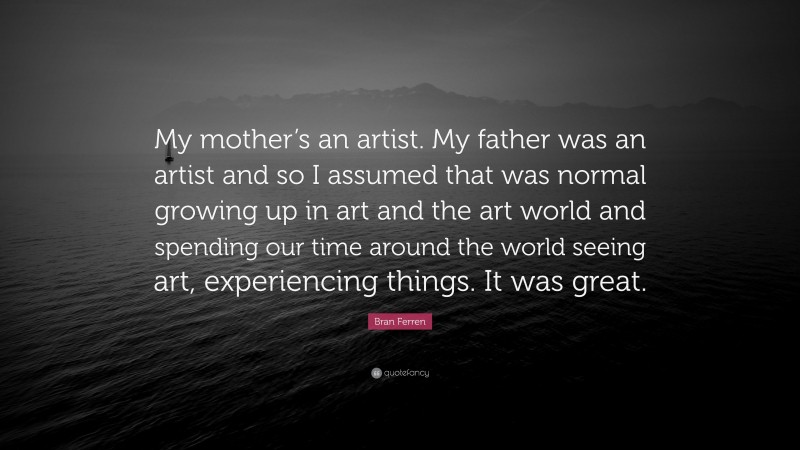 Bran Ferren Quote: “My mother’s an artist. My father was an artist and so I assumed that was normal growing up in art and the art world and spending our time around the world seeing art, experiencing things. It was great.”