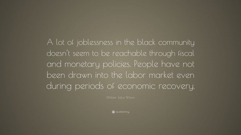 William Julius Wilson Quote: “A lot of joblessness in the black community doesn’t seem to be reachable through fiscal and monetary policies. People have not been drawn into the labor market even during periods of economic recovery.”