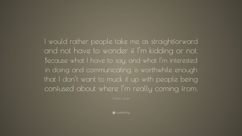 Charles Grodin Quote: “I would rather people take me as straightforward and not have to wonder if I’m kidding or not. Because what I have to say, and what I’m interested in doing and communicating, is worthwhile enough that I don’t want to muck it up with people being confused about where I’m really coming from.”