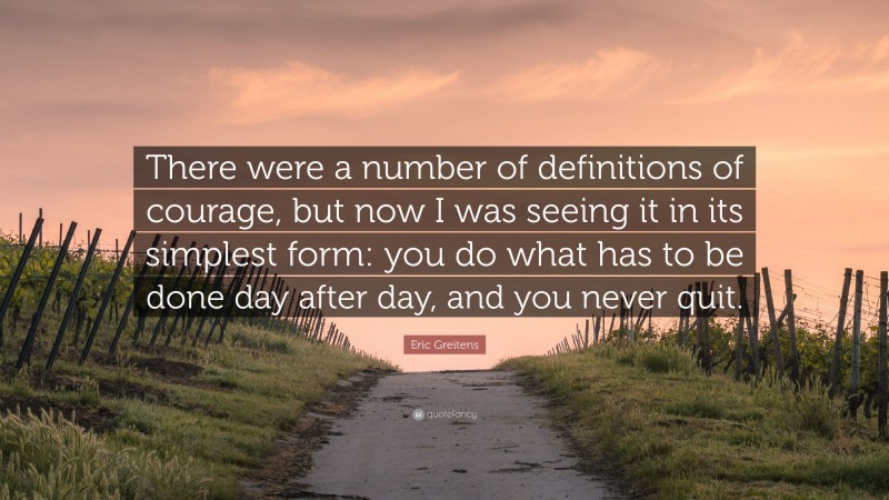 Eric Greitens Quote: “There were a number of definitions of courage, but now I was seeing it in its simplest form: you do what has to be done day after day, and you never quit.”