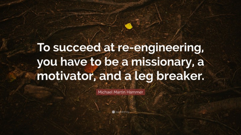Michael Martin Hammer Quote: “To succeed at re-engineering, you have to be a missionary, a motivator, and a leg breaker.”
