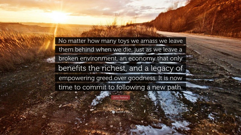 John Perkins Quote: “No matter how many toys we amass we leave them behind when we die, just as we leave a broken environment, an economy that only benefits the richest, and a legacy of empowering greed over goodness. It is now time to commit to following a new path.”