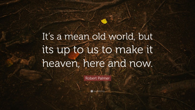 Robert Palmer Quote: “It’s a mean old world, but its up to us to make it heaven, here and now.”