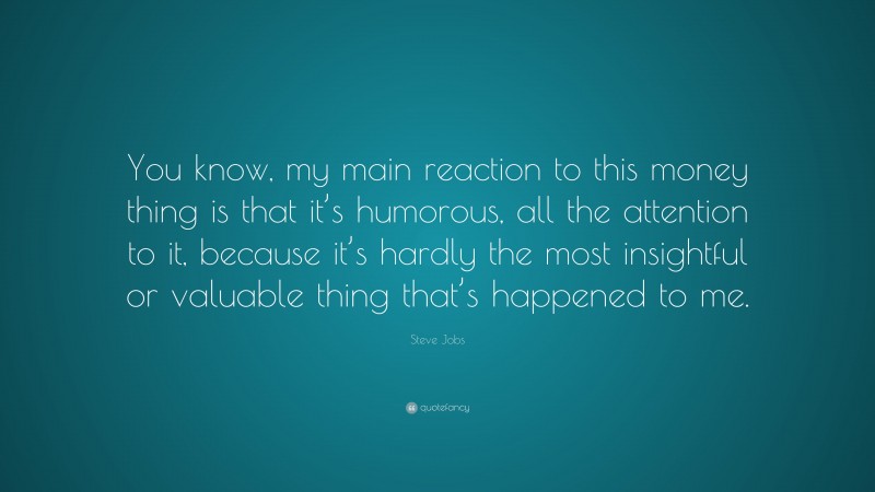 Steve Jobs Quote: “You know, my main reaction to this money thing is that it’s humorous, all the attention to it, because it’s hardly the most insightful or valuable thing that’s happened to me.”