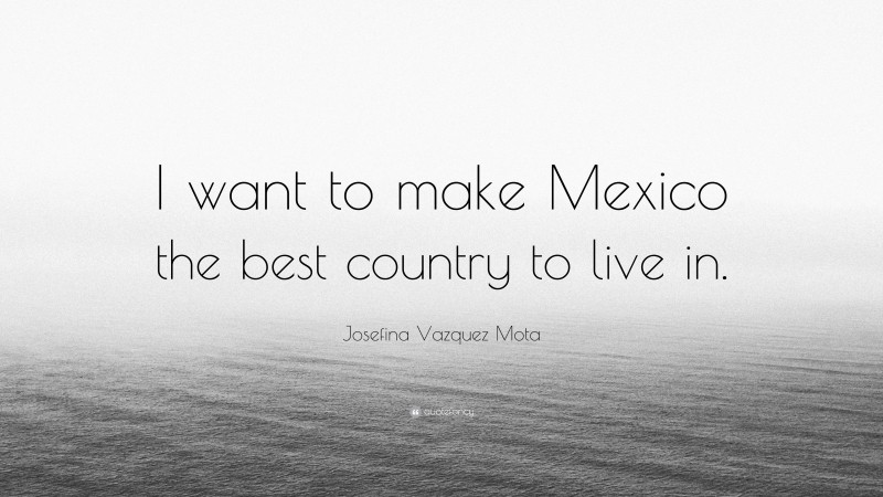 Josefina Vazquez Mota Quote: “I want to make Mexico the best country to live in.”