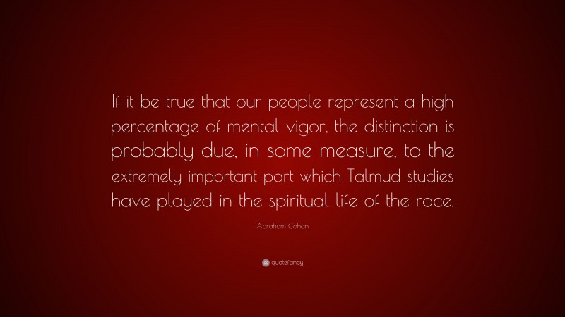 Abraham Cahan Quote: “If it be true that our people represent a high percentage of mental vigor, the distinction is probably due, in some measure, to the extremely important part which Talmud studies have played in the spiritual life of the race.”