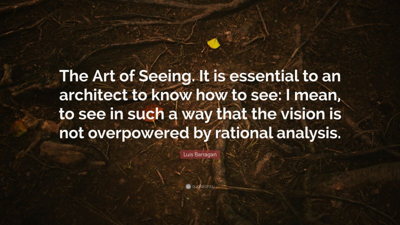 Luis Barragan Quote: “The Art of Seeing. It is essential to an architect to know how to see: I mean, to see in such a way that the vision is not overpowered by rational analysis.”