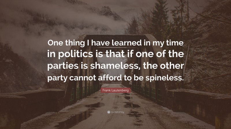 Frank Lautenberg Quote: “One thing I have learned in my time in politics is that if one of the parties is shameless, the other party cannot afford to be spineless.”