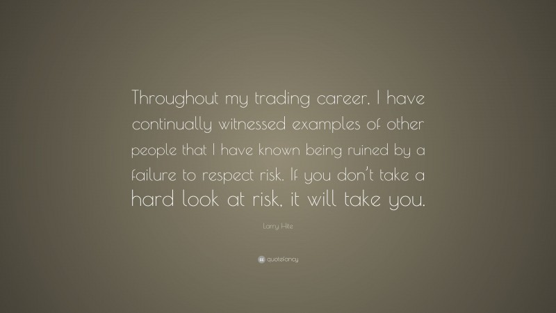 Larry Hite Quote: “Throughout my trading career, I have continually witnessed examples of other people that I have known being ruined by a failure to respect risk. If you don’t take a hard look at risk, it will take you.”