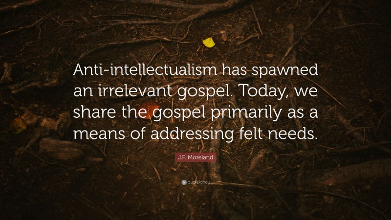 J.P. Moreland Quote: “Anti-intellectualism has spawned an irrelevant gospel. Today, we share the gospel primarily as a means of addressing felt needs.”