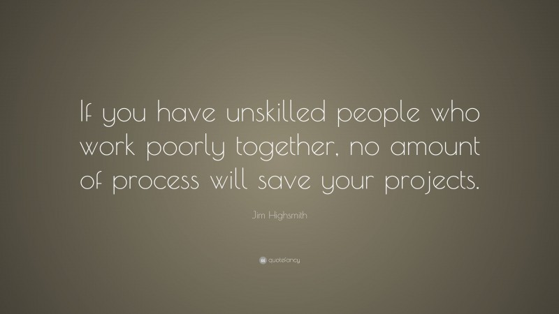 Jim Highsmith Quote: “If you have unskilled people who work poorly together, no amount of process will save your projects.”