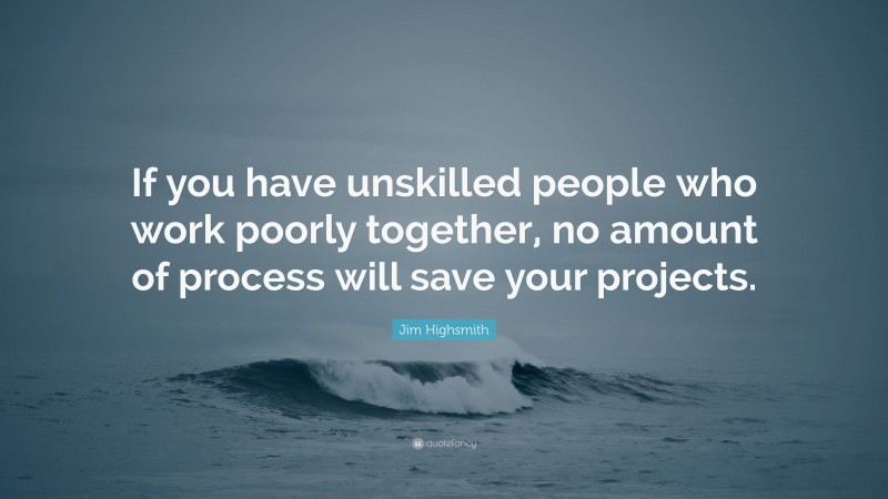 Jim Highsmith Quote: “If you have unskilled people who work poorly together, no amount of process will save your projects.”