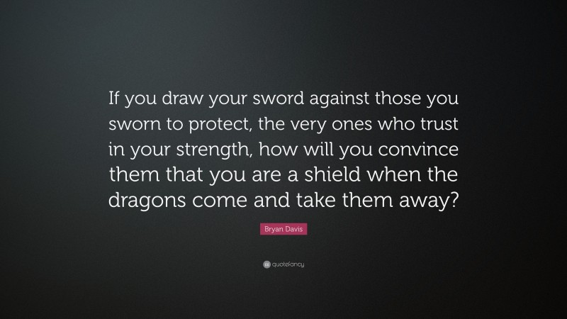 Bryan Davis Quote: “If you draw your sword against those you sworn to protect, the very ones who trust in your strength, how will you convince them that you are a shield when the dragons come and take them away?”