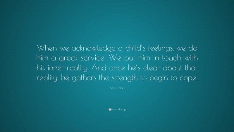 Adele Faber Quote: “When we acknowledge a child’s feelings, we do him a great service. We put him in touch with his inner reality. And once he’s clear about that reality, he gathers the strength to begin to cope.”