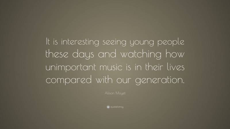 Alison Moyet Quote: “It is interesting seeing young people these days and watching how unimportant music is in their lives compared with our generation.”