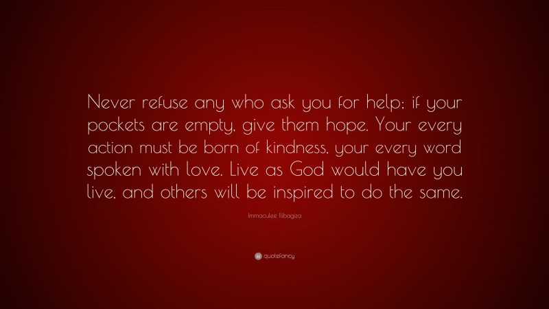 Immaculee Ilibagiza Quote: “Never refuse any who ask you for help; if your pockets are empty, give them hope. Your every action must be born of kindness, your every word spoken with love. Live as God would have you live, and others will be inspired to do the same.”