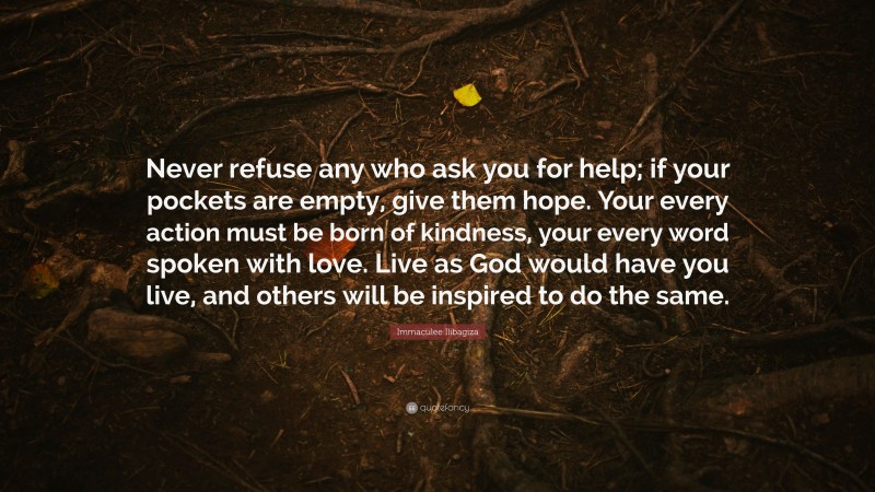 Immaculee Ilibagiza Quote: “Never refuse any who ask you for help; if your pockets are empty, give them hope. Your every action must be born of kindness, your every word spoken with love. Live as God would have you live, and others will be inspired to do the same.”