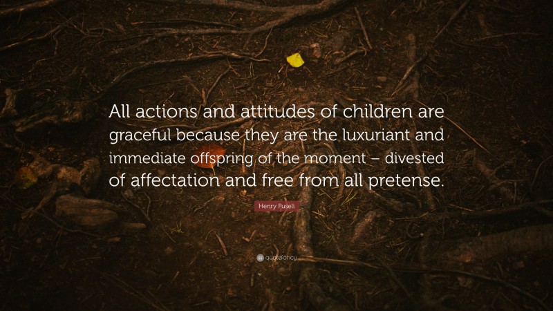 Henry Fuseli Quote: “All actions and attitudes of children are graceful because they are the luxuriant and immediate offspring of the moment – divested of affectation and free from all pretense.”