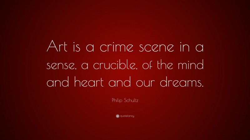 Philip Schultz Quote: “Art is a crime scene in a sense, a crucible, of the mind and heart and our dreams.”