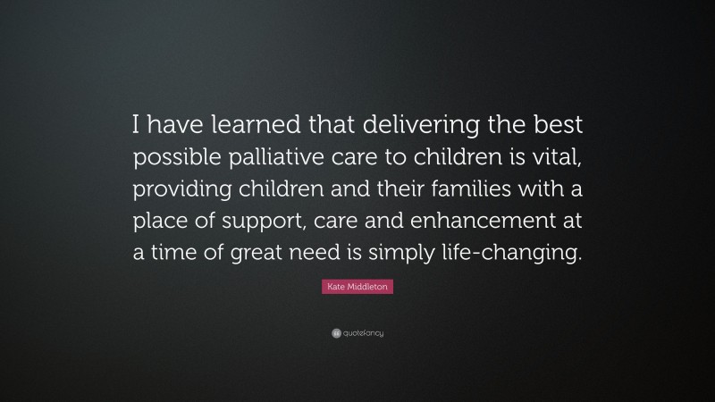 Kate Middleton Quote: “I have learned that delivering the best possible palliative care to children is vital, providing children and their families with a place of support, care and enhancement at a time of great need is simply life-changing.”