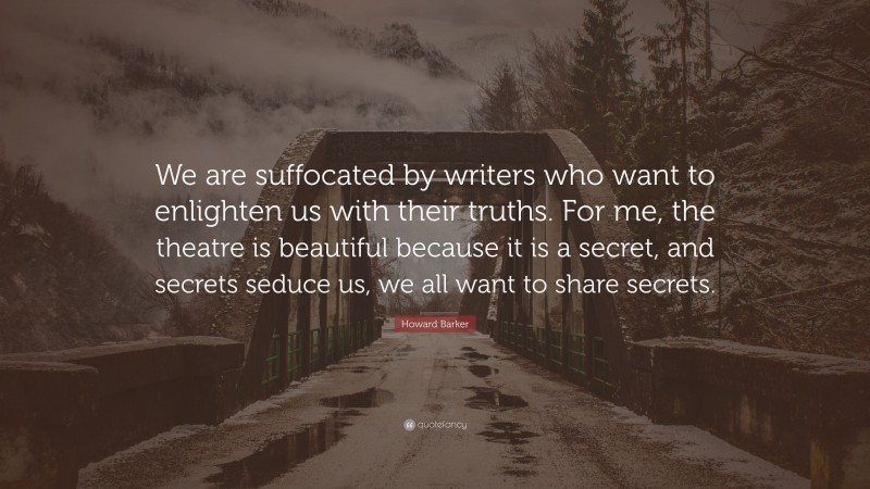 Howard Barker Quote: “We are suffocated by writers who want to enlighten us with their truths. For me, the theatre is beautiful because it is a secret, and secrets seduce us, we all want to share secrets.”