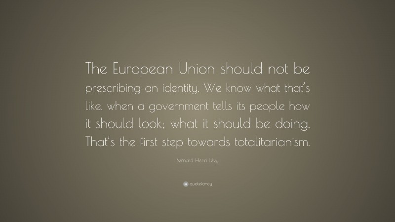Bernard-Henri Lévy Quote: “The European Union should not be prescribing an identity. We know what that’s like, when a government tells its people how it should look; what it should be doing. That’s the first step towards totalitarianism.”