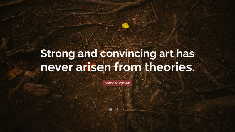 Mary Wigman Quote: “Strong and convincing art has never arisen from theories.”