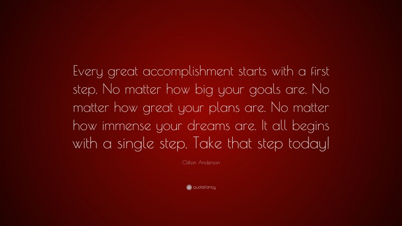 Clifton Anderson Quote: “Every great accomplishment starts with a first step. No matter how big your goals are. No matter how great your plans are. No matter how immense your dreams are. It all begins with a single step. Take that step today!”