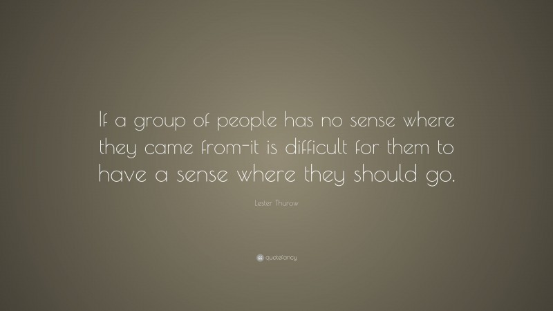Lester Thurow Quote: “If a group of people has no sense where they came from-it is difficult for them to have a sense where they should go.”