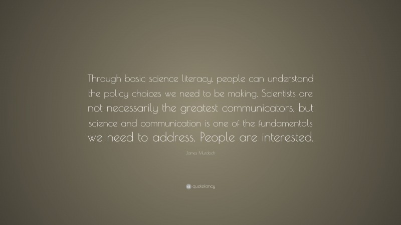 James Murdoch Quote: “Through basic science literacy, people can understand the policy choices we need to be making. Scientists are not necessarily the greatest communicators, but science and communication is one of the fundamentals we need to address. People are interested.”