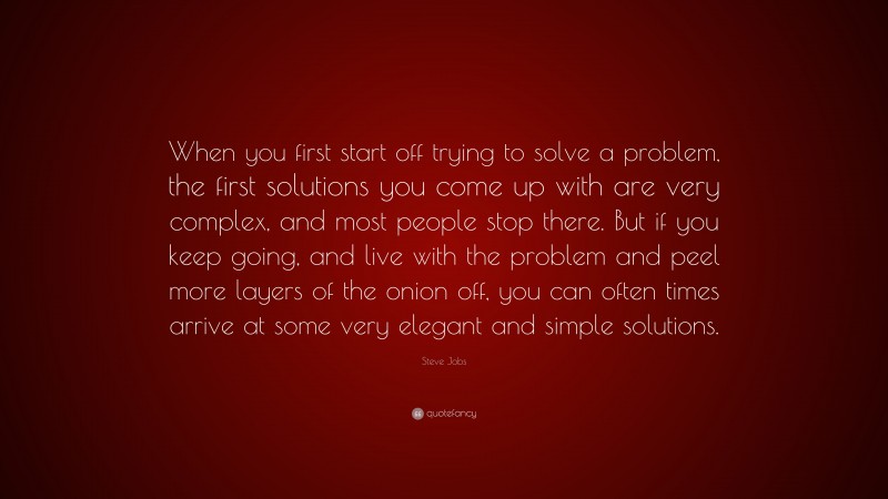 Steve Jobs Quote: “When you first start off trying to solve a problem, the first solutions you come up with are very complex, and most people stop there. But if you keep going, and live with the problem and peel more layers of the onion off, you can often times arrive at some very elegant and simple solutions.”