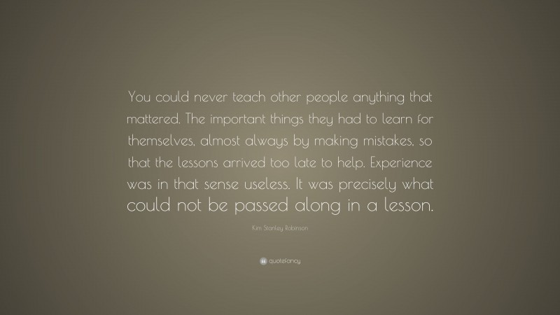 Kim Stanley Robinson Quote: “You could never teach other people anything that mattered. The important things they had to learn for themselves, almost always by making mistakes, so that the lessons arrived too late to help. Experience was in that sense useless. It was precisely what could not be passed along in a lesson.”
