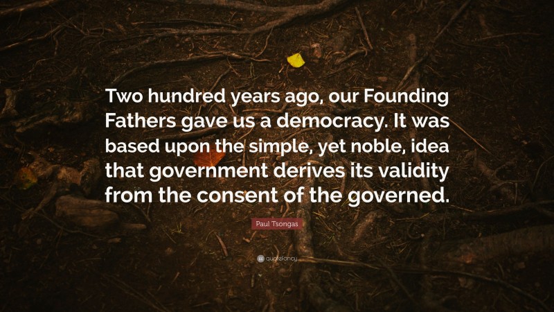 Paul Tsongas Quote: “Two hundred years ago, our Founding Fathers gave us a democracy. It was based upon the simple, yet noble, idea that government derives its validity from the consent of the governed.”