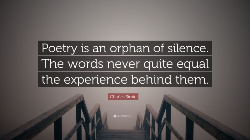 Charles Simic Quote: “Poetry is an orphan of silence. The words never quite equal the experience behind them.”