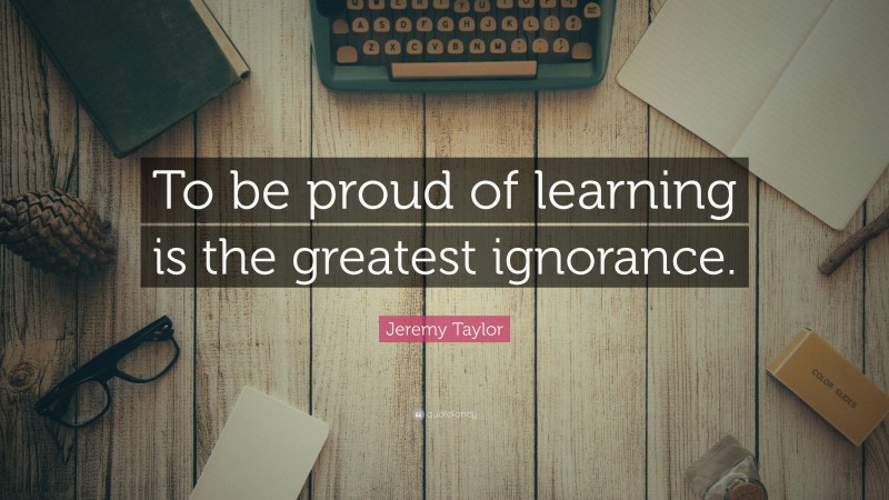 Jeremy Taylor Quote: “To be proud of learning is the greatest ignorance.”