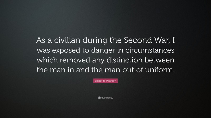 Lester B. Pearson Quote: “As a civilian during the Second War, I was exposed to danger in circumstances which removed any distinction between the man in and the man out of uniform.”