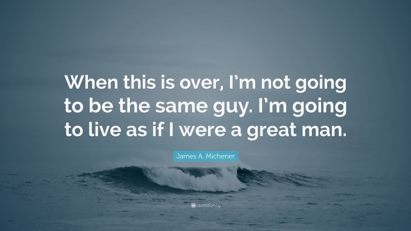 James A. Michener Quote: “When this is over, I’m not going to be the same guy. I’m going to live as if I were a great man.”