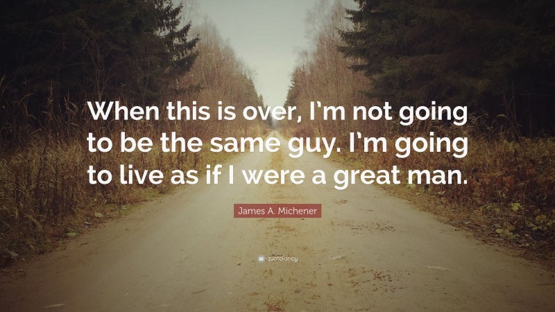 James A. Michener Quote: “When this is over, I’m not going to be the same guy. I’m going to live as if I were a great man.”