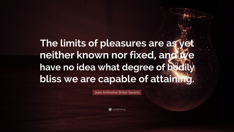 Jean Anthelme Brillat-Savarin Quote: “The limits of pleasures are as yet neither known nor fixed, and we have no idea what degree of bodily bliss we are capable of attaining.”