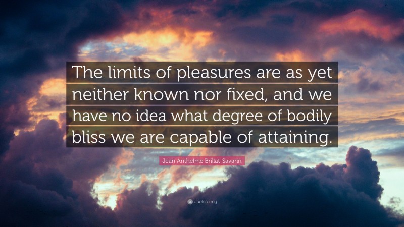 Jean Anthelme Brillat-Savarin Quote: “The limits of pleasures are as yet neither known nor fixed, and we have no idea what degree of bodily bliss we are capable of attaining.”