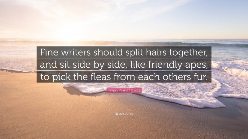 Logan Pearsall Smith Quote: “Fine writers should split hairs together, and sit side by side, like friendly apes, to pick the fleas from each others fur.”