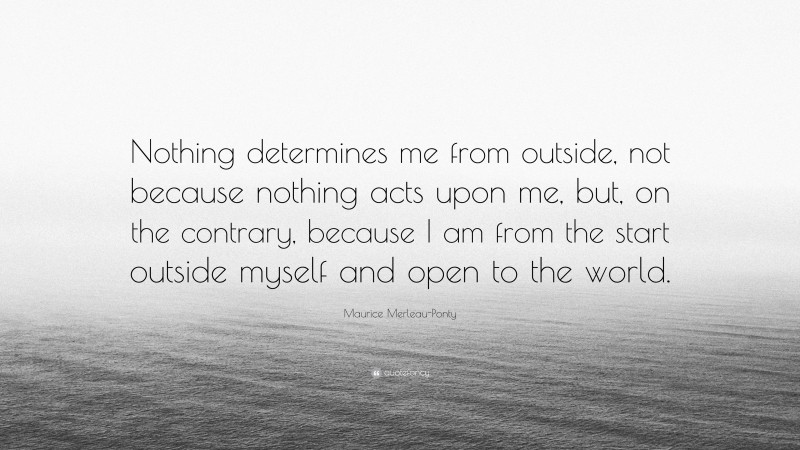 Maurice Merleau-Ponty Quote: “Nothing determines me from outside, not because nothing acts upon me, but, on the contrary, because I am from the start outside myself and open to the world.”