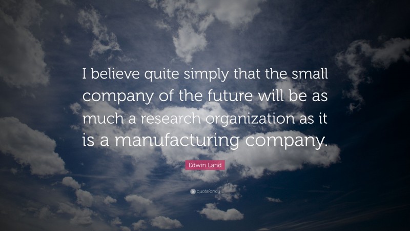 Edwin Land Quote: “I believe quite simply that the small company of the future will be as much a research organization as it is a manufacturing company.”