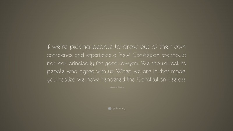 Antonin Scalia Quote: “If we’re picking people to draw out of their own conscience and experience a ‘new’ Constitution, we should not look principally for good lawyers. We should look to people who agree with us. When we are in that mode, you realize we have rendered the Constitution useless.”