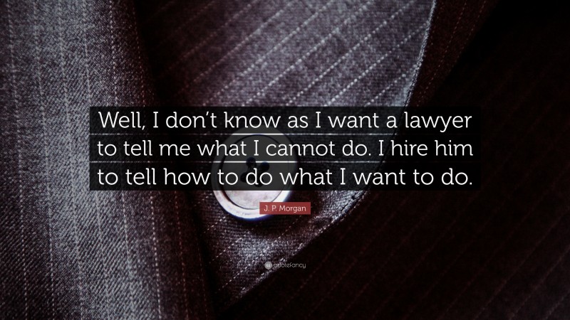 J. P. Morgan Quote: “Well, I don’t know as I want a lawyer to tell me what I cannot do. I hire him to tell how to do what I want to do.”