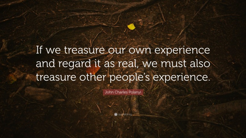John Charles Polanyi Quote: “If we treasure our own experience and regard it as real, we must also treasure other people’s experience.”